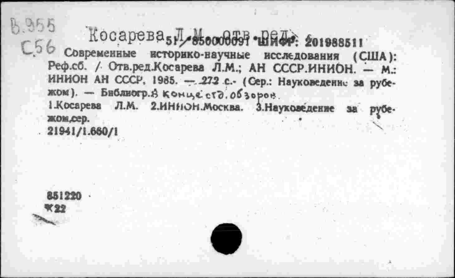 ﻿лосарава5|Л/^о(к$^»12§^ 2о1988бп
- Современные историко-научные исследования (США): Реф.сб. / Отв.редЛосарева Л.М.; АН СССР.ИНИбН. — м„-ИНИОН АН СССР, 1935. —•..272 с.- (Сер.: Науковедение за рубежом). — Библиогр.й Кони,«; сгЭ Озеров
1-Косарева Л.М. 2.ИННОН.Москва. 3.Науковедение за рубе-жомхев.	«	*
21941/1.680/1
М1220 *22